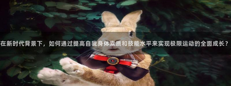 3377体育app登录入口：在新时代背景下，如何通过提高自我身体素质和技能水平来实现极限运动的全面成长？
